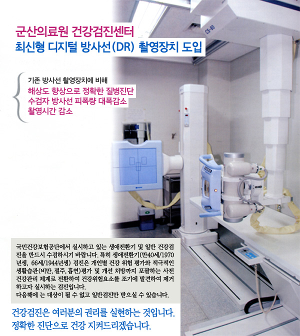 군산의료원 건강검진센터. 최신형 디자털 방사선(DR) 촬영장치 도입기존 방사선 촬영장치에 비해 해상도 향상으로 정확한 질병진단, 수검자 방사선 피폭량 대폭감소, 촬영시간 감소국민건강보험공단에서 실시하고 있는 생애전환기 및 일반건강검진을 반드시 수검하시기 바랍니다.특히 생애전환기(만40세/1970년생, 66세/1933년생) 검진은 개인별 건강 위험 평가와 적극적인 생활습관(비만, 절주, 흡연) 평가 및 개선 처방까지 포괄하는 사전 건강관리 체계로 전환하여 건강위험요소를 조기에 발견하여 제거하고자 실시하는 검진입니다.다음해에는 대상이 될 수 없고 일반검진만 받으실 수 있습니다.건강검진은 여러분의 권리를 실현하는 것입니다. 정확한 진단으로 건강 지켜드리겠습니다.
