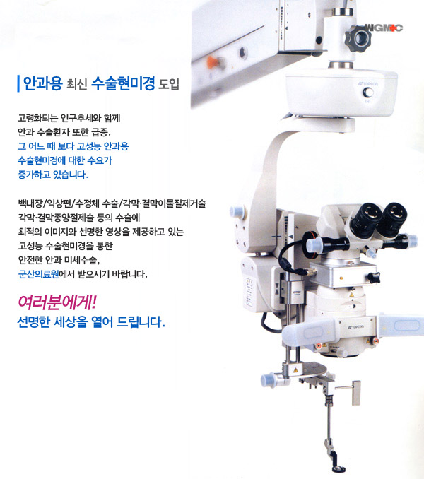안과용 최신 수술현미경 도입고령화되는 인구추세와 함께 안과 수술환자 또한 급증.그 어느때보다 고성능 안과용 수술현미경에 대한 수요가 증가하고 있습니다.백내장/익상편/수정체 수술/ 각막·결막이물질제거술/각막·결막 종양절제술 등의 수술에 최고의 이미지와 선명한 영상을 제공하고 있는 고성능 수술현미경을 통한 안전한 안과 미세수술.군산의료원에서 받으시기 바랍니다.여러분에게! 선명한 세상을 열어 드립니다.